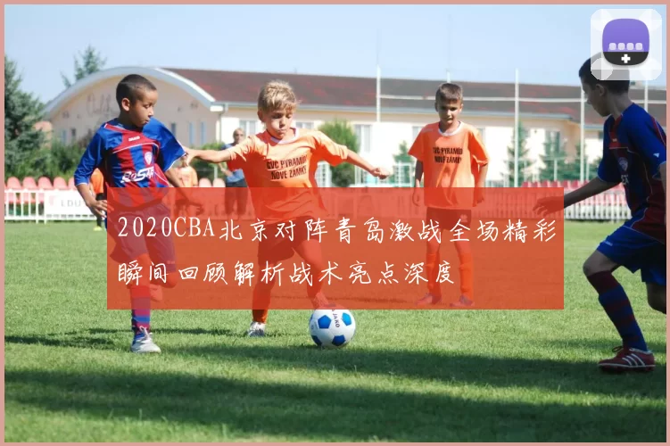 2020CBA北京对阵青岛激战全场精彩瞬间回顾解析战术亮点深度