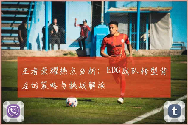 王者荣耀热点分析：EDG战队转型背后的策略与挑战解读