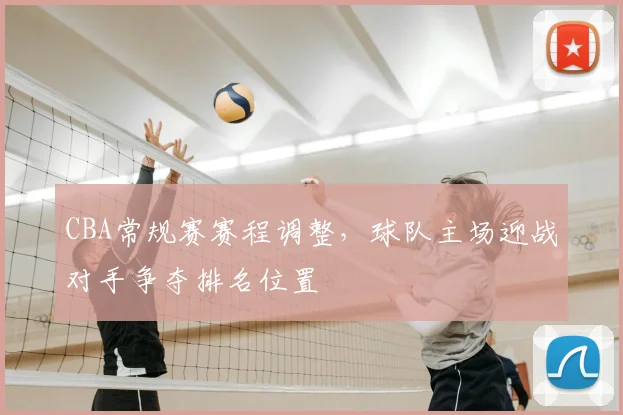 CBA常规赛赛程调整，球队主场迎战对手争夺排名位置