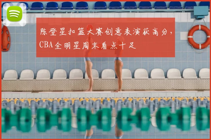 陈登星扣篮大赛创意表演获高分，CBA全明星周末看点十足