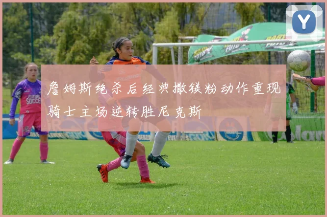 詹姆斯绝杀后经典撒镁粉动作重现骑士主场逆转胜尼克斯
