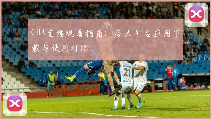 CBA直播观看指南:各大平台应用下载与使用对比
