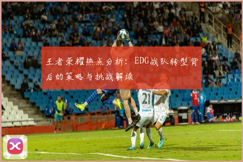 王者荣耀热点分析：EDG战队转型背后的策略与挑战解读