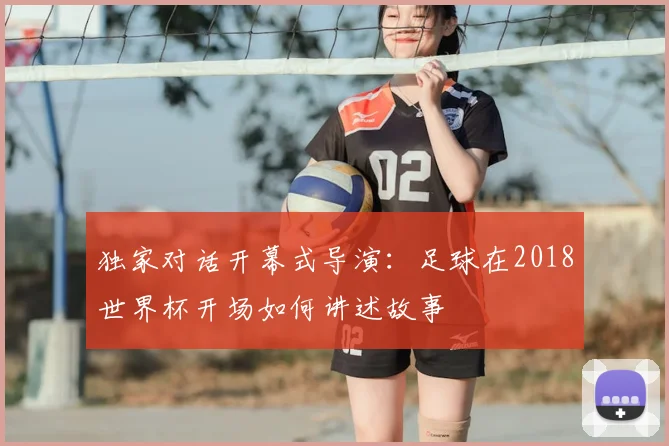 独家对话开幕式导演：足球在2018世界杯开场如何讲述故事