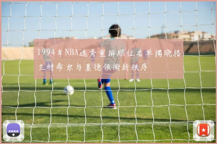 1994年NBA选秀重排顺位名单揭晓格兰特希尔与基德领衔新秩序