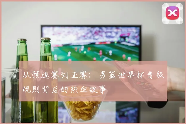 从预选赛到正赛：男篮世界杯晋级规则背后的热血故事