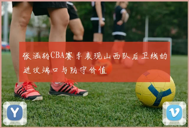 张涵钧CBA赛季表现山西队后卫线的进攻端口与防守价值