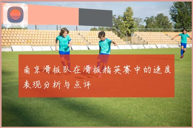 南京滑板队在滑板精英赛中的速度表现分析与点评