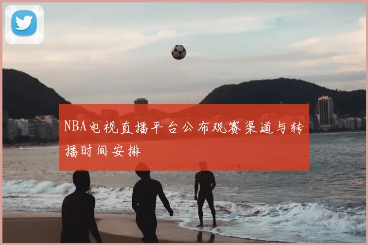 NBA电视直播平台公布观赛渠道与转播时间安排