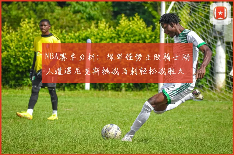 NBA赛季分析:绿军强势击败骑士湖人遭遇尼克斯挑战马刺轻松战胜火箭