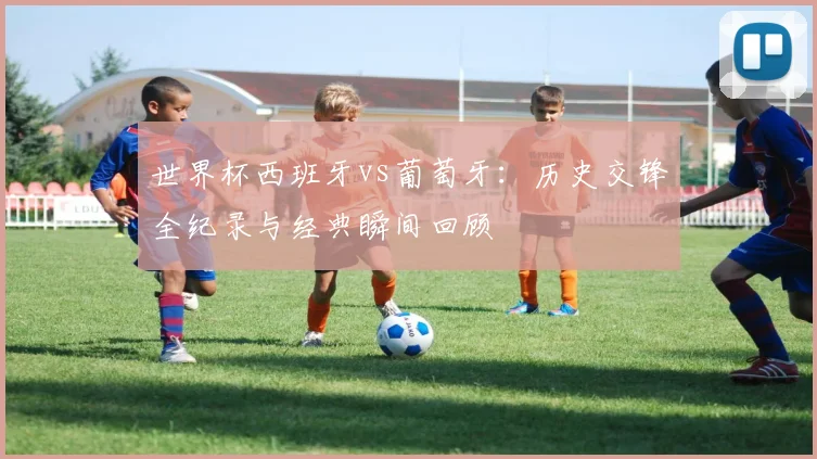 世界杯西班牙vs葡萄牙：历史交锋全纪录与经典瞬间回顾