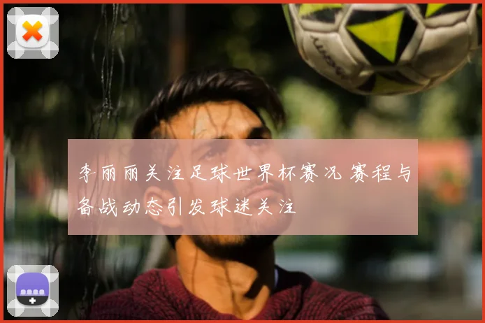 李丽丽关注足球世界杯赛况 赛程与备战动态引发球迷关注