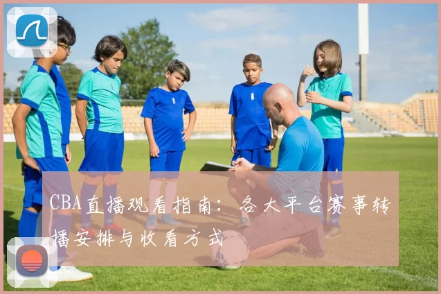 CBA直播观看指南：各大平台赛事转播安排与收看方式