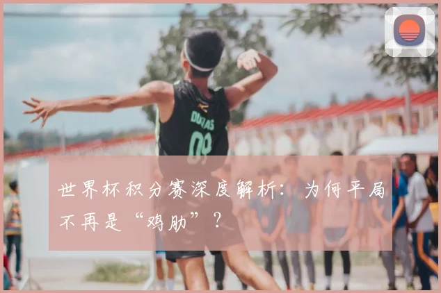 世界杯积分赛深度解析：为何平局不再是“鸡肋”？