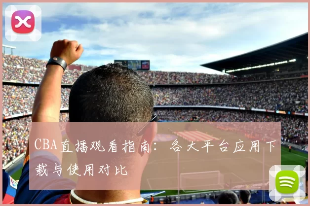 CBA直播观看指南：各大平台应用下载与使用对比