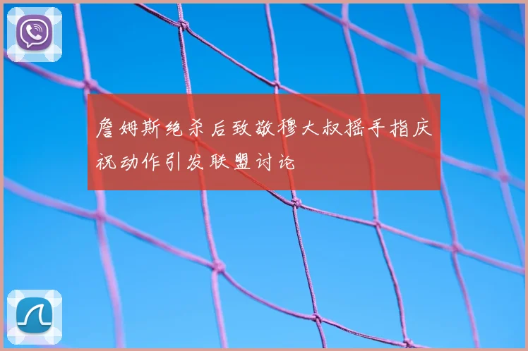 詹姆斯绝杀后致敬穆大叔摇手指庆祝动作引发联盟讨论
