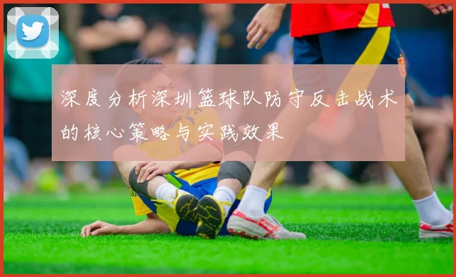 深度分析深圳篮球队防守反击战术的核心策略与实践效果