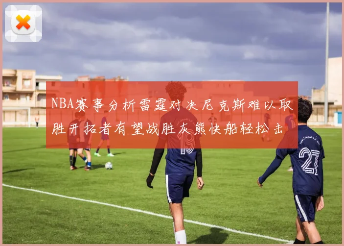 NBA赛事分析雷霆对决尼克斯难以取胜开拓者有望战胜灰熊快船轻松击败步行者