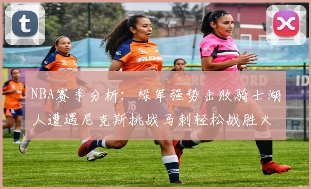 NBA赛季分析：绿军强势击败骑士湖人遭遇尼克斯挑战马刺轻松战胜火箭