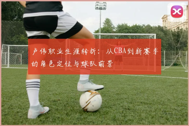 卢伟职业生涯转折：从CBA到新赛季的角色定位与球队前景