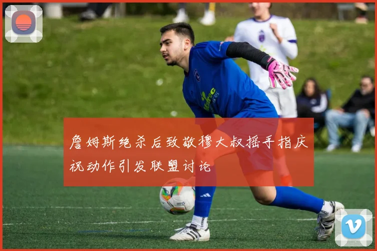 詹姆斯绝杀后致敬穆大叔摇手指庆祝动作引发联盟讨论
