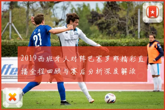 2019西班牙人对阵巴塞罗那精彩直播全程回顾与赛后分析深度解读