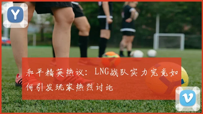 和平精英热议：LNG战队实力究竟如何引发玩家热烈讨论