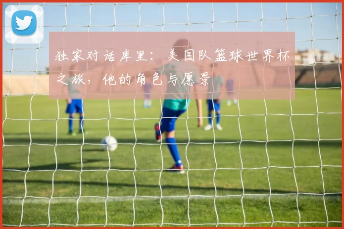 独家对话库里：美国队篮球世界杯之旅，他的角色与愿景
