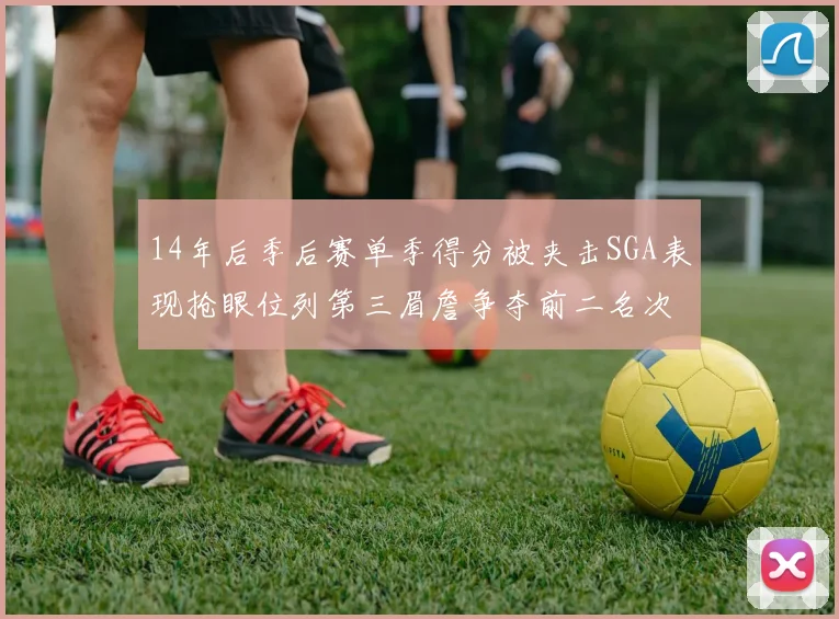 14年后季后赛单季得分被夹击SGA表现抢眼位列第三眉詹争夺前二名次