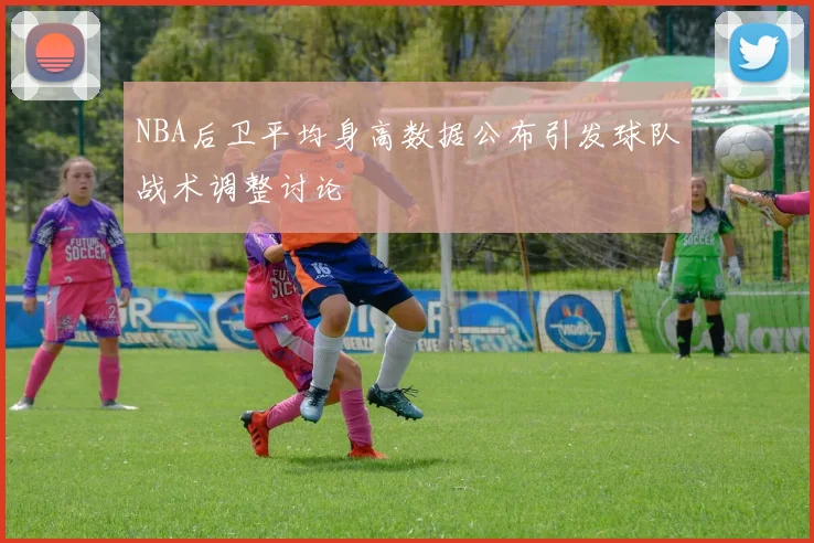 NBA后卫平均身高数据公布引发球队战术调整讨论