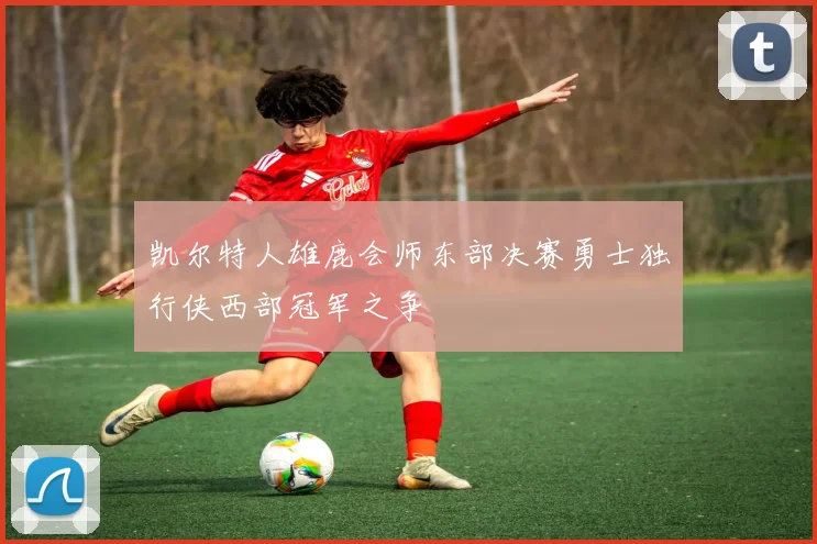 凯尔特人雄鹿会师东部决赛勇士独行侠西部冠军之争
