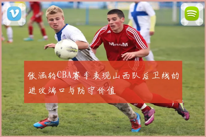 张涵钧CBA赛季表现山西队后卫线的进攻端口与防守价值