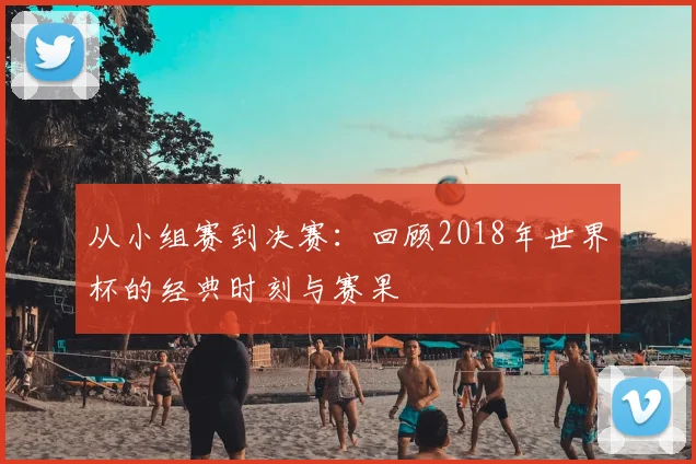 从小组赛到决赛：回顾2018年世界杯的经典时刻与赛果